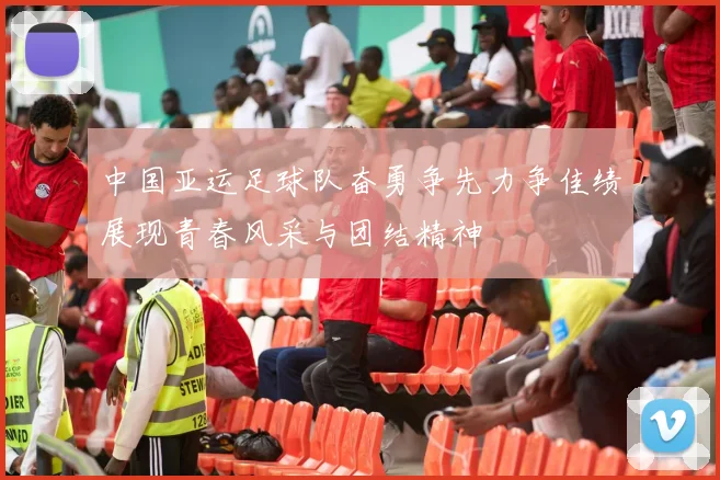 中国亚运足球队奋勇争先力争佳绩展现青春风采与团结精神