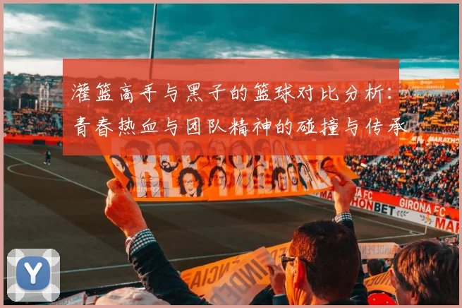 灌篮高手与黑子的篮球对比分析：青春热血与团队精神的碰撞与传承