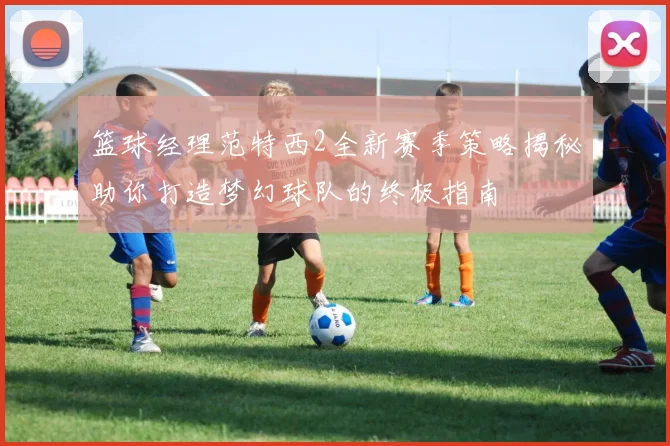 篮球经理范特西2全新赛季策略揭秘助你打造梦幻球队的终极指南